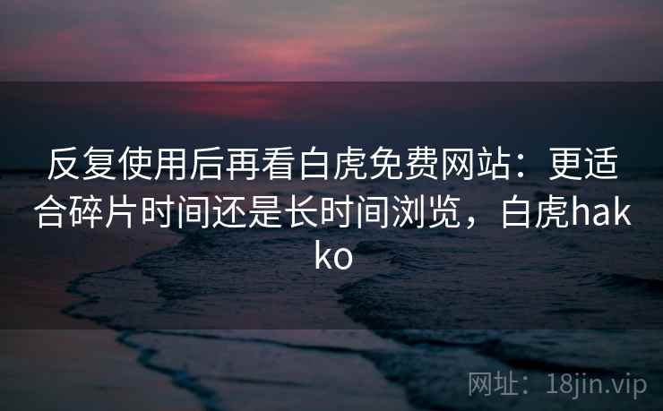 反复使用后再看白虎免费网站:更适合碎片时间还是长时间浏览,白虎hakko