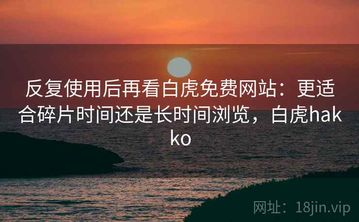 反复使用后再看白虎免费网站:更适合碎片时间还是长时间浏览,白虎hakko