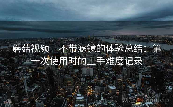 蘑菇视频|不带滤镜的体验总结:第一次使用时的上手难度记录