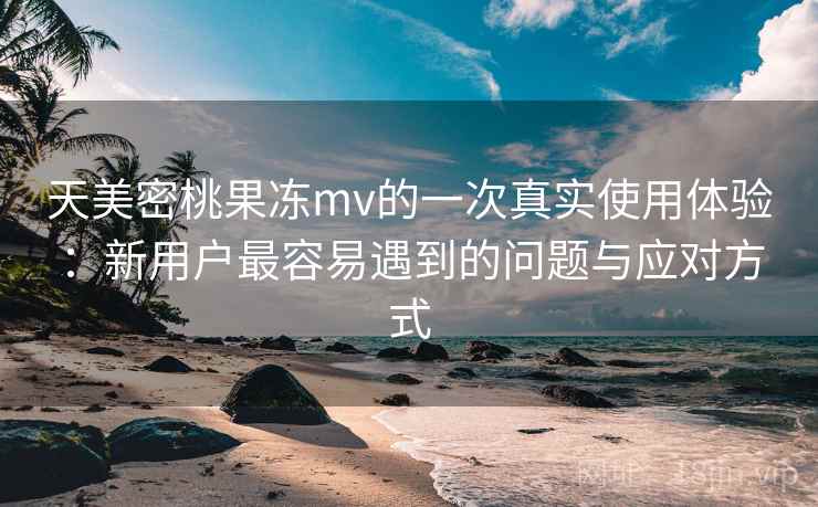 天美密桃果冻mv的一次真实使用体验:新用户最容易遇到的问题与应对方式