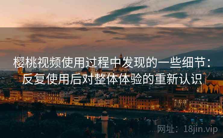 樱桃视频使用过程中发现的一些细节：反复使用后对整体体验的重新认识