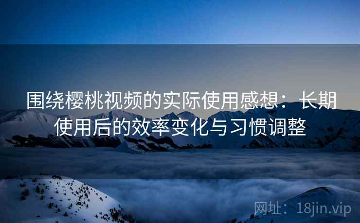 围绕樱桃视频的实际使用感想:长期使用后的效率变化与习惯调整