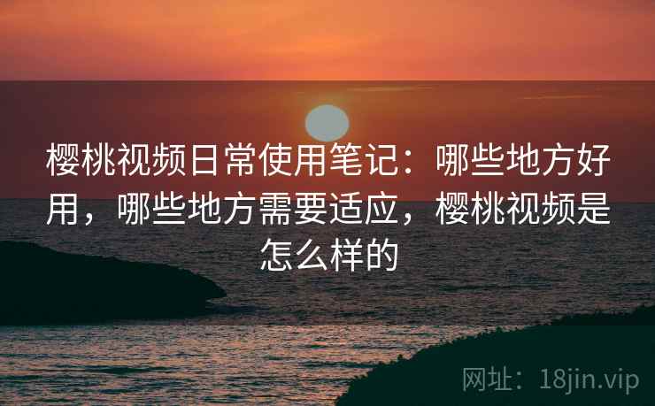 樱桃视频日常使用笔记：哪些地方好用，哪些地方需要适应，樱桃视频是怎么样的