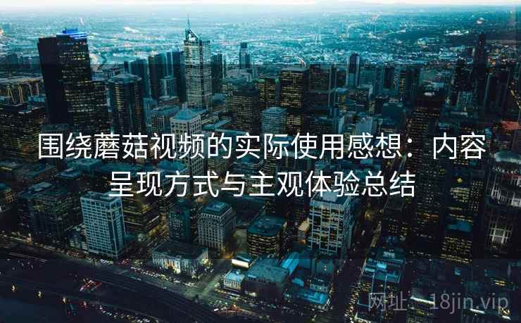 围绕蘑菇视频的实际使用感想:内容呈现方式与主观体验总结