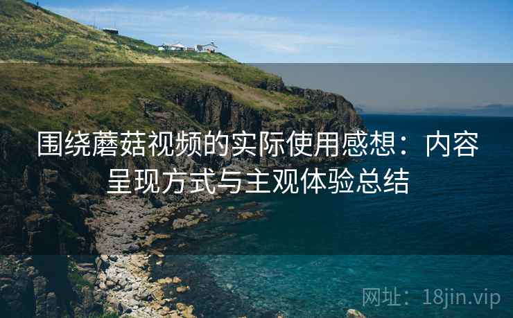围绕蘑菇视频的实际使用感想:内容呈现方式与主观体验总结