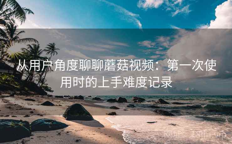 从用户角度聊聊蘑菇视频:第一次使用时的上手难度记录