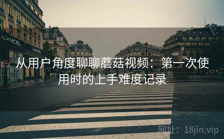 从用户角度聊聊蘑菇视频:第一次使用时的上手难度记录