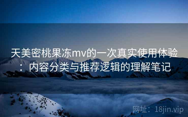 天美密桃果冻mv的一次真实使用体验:内容分类与推荐逻辑的理解笔记