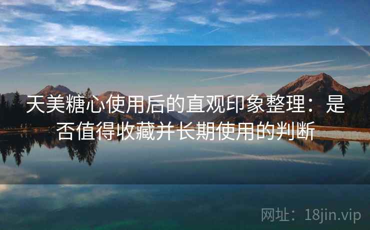天美糖心使用后的直观印象整理:是否值得收藏并长期使用的判断
