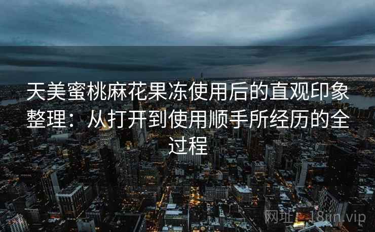 天美蜜桃麻花果冻使用后的直观印象整理：从打开到使用顺手所经历的全过程