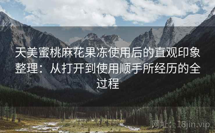 天美蜜桃麻花果冻使用后的直观印象整理：从打开到使用顺手所经历的全过程