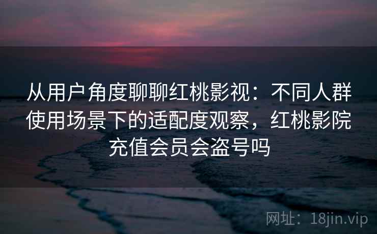 从用户角度聊聊红桃影视:不同人群使用场景下的适配度观察,红桃影院充值会员会盗号吗