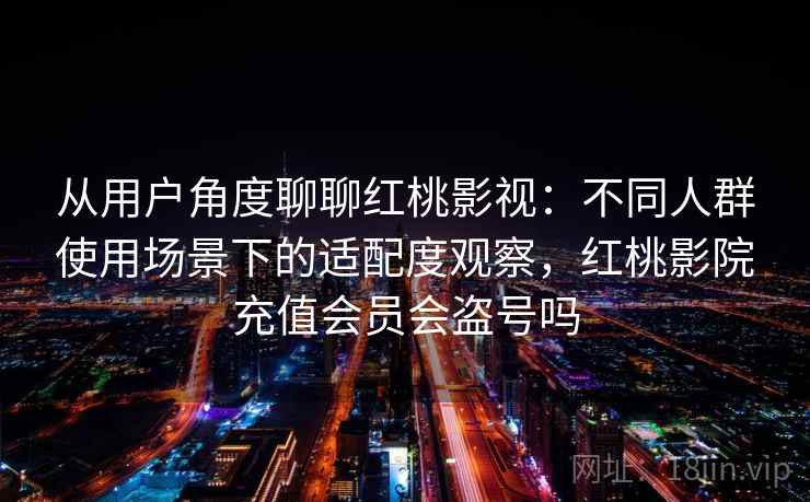 从用户角度聊聊红桃影视:不同人群使用场景下的适配度观察,红桃影院充值会员会盗号吗