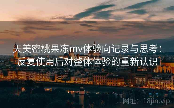 天美密桃果冻mv体验向记录与思考:反复使用后对整体体验的重新认识
