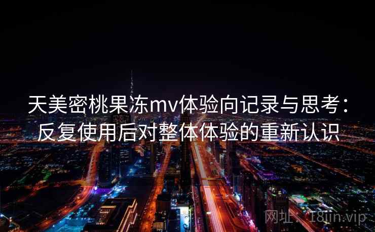 天美密桃果冻mv体验向记录与思考:反复使用后对整体体验的重新认识