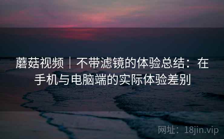蘑菇视频|不带滤镜的体验总结:在手机与电脑端的实际体验差别