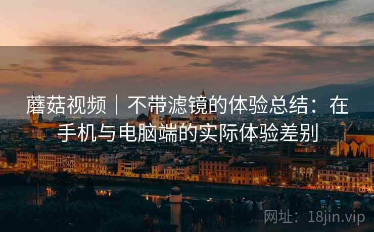 蘑菇视频|不带滤镜的体验总结:在手机与电脑端的实际体验差别