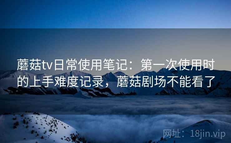 蘑菇tv日常使用笔记:第一次使用时的上手难度记录,蘑菇剧场不能看了