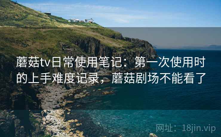 蘑菇tv日常使用笔记:第一次使用时的上手难度记录,蘑菇剧场不能看了