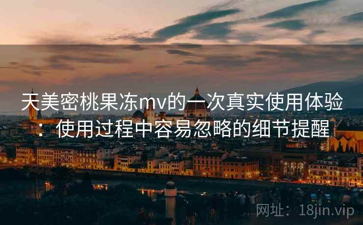 天美密桃果冻mv的一次真实使用体验:使用过程中容易忽略的细节提醒
