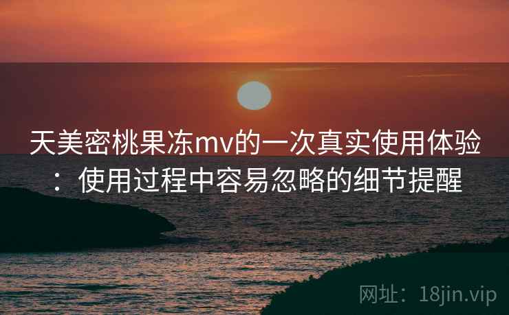 天美密桃果冻mv的一次真实使用体验:使用过程中容易忽略的细节提醒