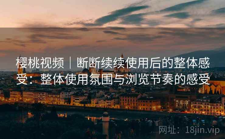樱桃视频｜断断续续使用后的整体感受：整体使用氛围与浏览节奏的感受