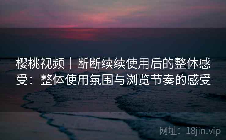 樱桃视频｜断断续续使用后的整体感受：整体使用氛围与浏览节奏的感受