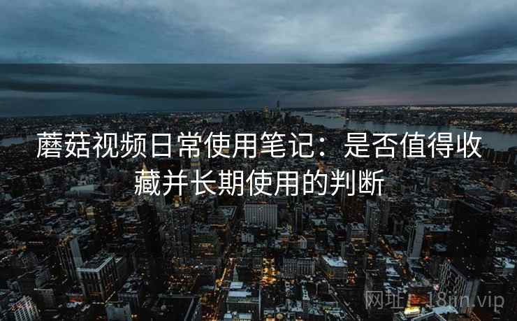 蘑菇视频日常使用笔记:是否值得收藏并长期使用的判断