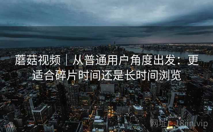 蘑菇视频|从普通用户角度出发:更适合碎片时间还是长时间浏览