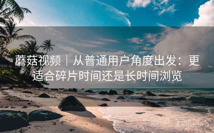 蘑菇视频|从普通用户角度出发:更适合碎片时间还是长时间浏览