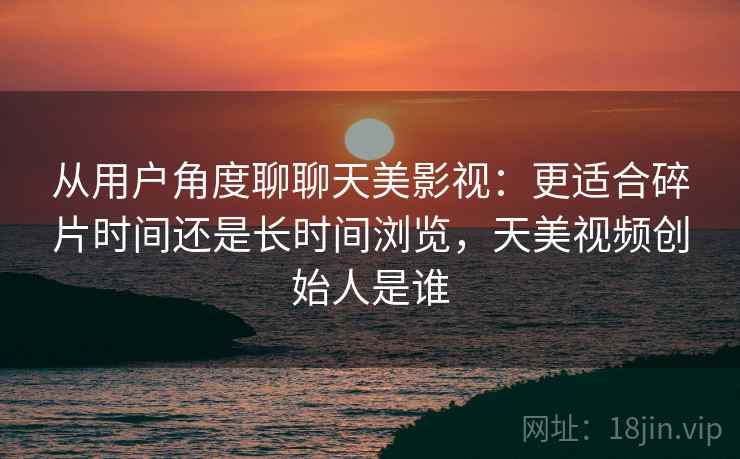 从用户角度聊聊天美影视:更适合碎片时间还是长时间浏览,天美视频创始人是谁