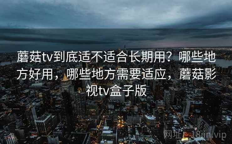 蘑菇tv到底适不适合长期用?哪些地方好用,哪些地方需要适应,蘑菇影视tv盒子版