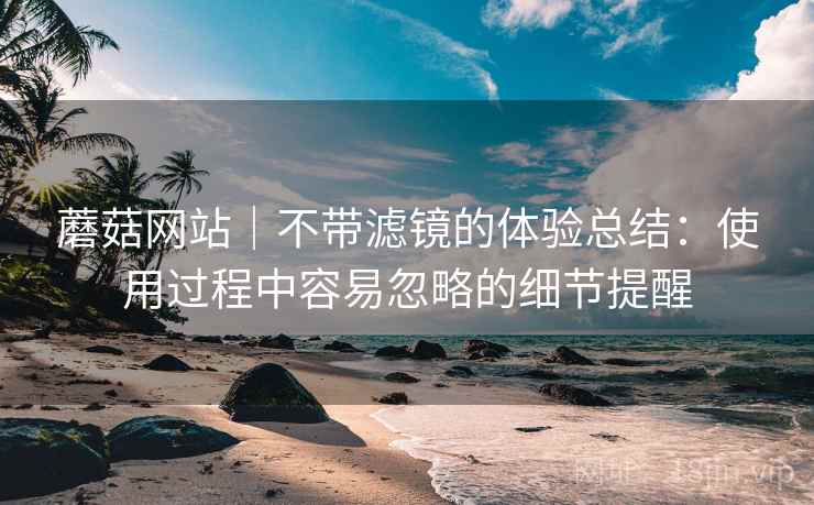 蘑菇网站|不带滤镜的体验总结:使用过程中容易忽略的细节提醒