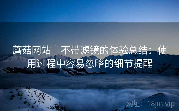 蘑菇网站|不带滤镜的体验总结:使用过程中容易忽略的细节提醒
