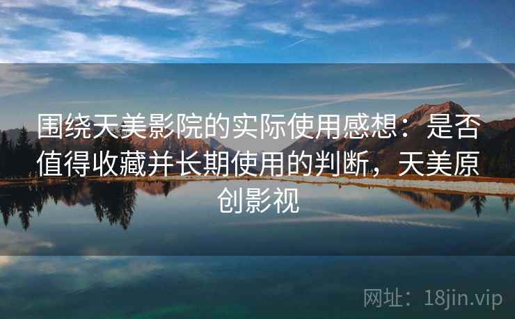 围绕天美影院的实际使用感想：是否值得收藏并长期使用的判断，天美原创影视