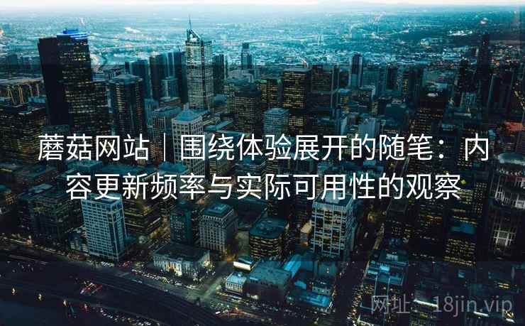 蘑菇网站｜围绕体验展开的随笔：内容更新频率与实际可用性的观察