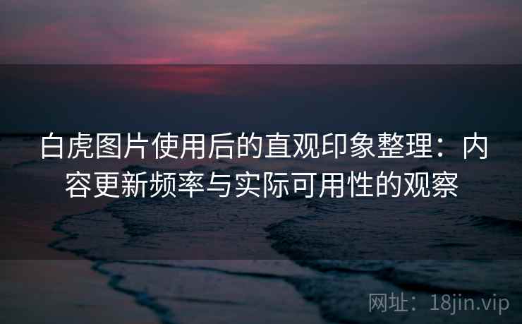 白虎图片使用后的直观印象整理：内容更新频率与实际可用性的观察