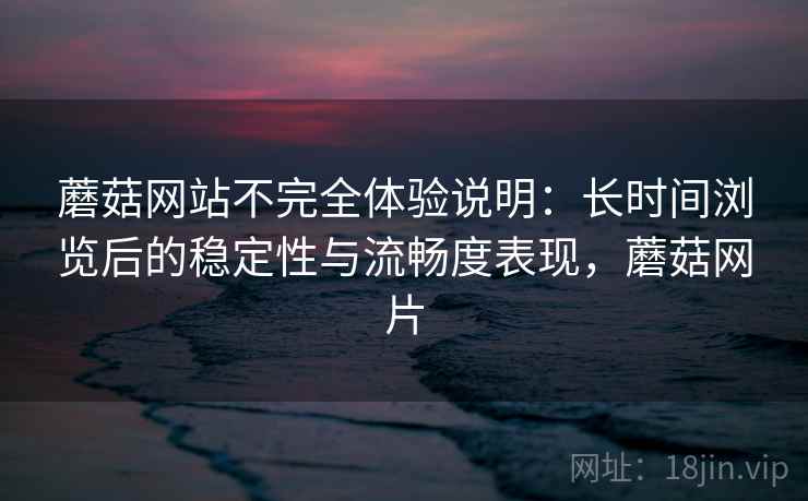 蘑菇网站不完全体验说明：长时间浏览后的稳定性与流畅度表现，蘑菇网片