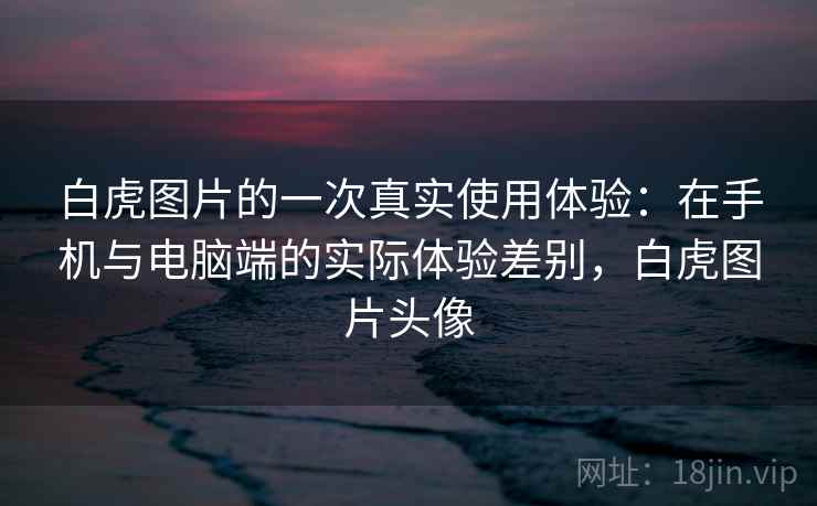 白虎图片的一次真实使用体验：在手机与电脑端的实际体验差别，白虎图片头像