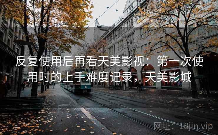 反复使用后再看天美影视：第一次使用时的上手难度记录，天美影城