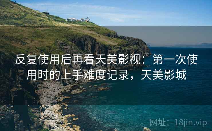 反复使用后再看天美影视：第一次使用时的上手难度记录，天美影城